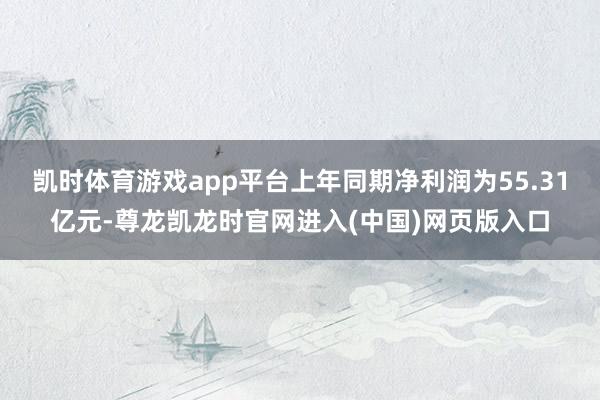 凯时体育游戏app平台上年同期净利润为55.31亿元-尊龙凯龙时官网进入(中国)网页版入口