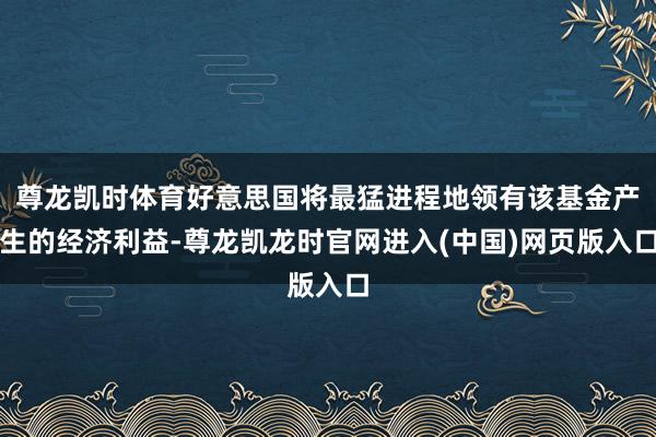 尊龙凯时体育好意思国将最猛进程地领有该基金产生的经济利益-尊龙凯龙时官网进入(中国)网页版入口