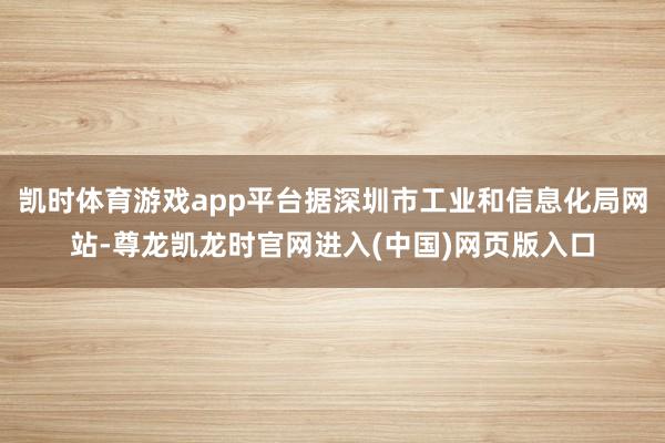 凯时体育游戏app平台据深圳市工业和信息化局网站-尊龙凯龙时官网进入(中国)网页版入口