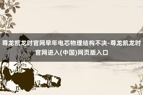 尊龙凯龙时官网早年电芯物理结构不决-尊龙凯龙时官网进入(中国)网页版入口