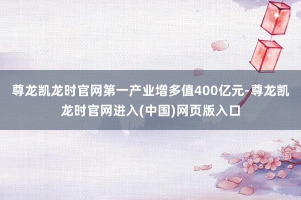 尊龙凯龙时官网第一产业增多值400亿元-尊龙凯龙时官网进入(中国)网页版入口