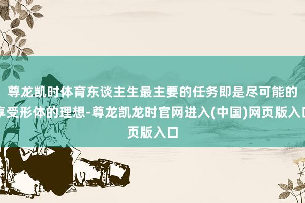 尊龙凯时体育东谈主生最主要的任务即是尽可能的享受形体的理想-尊龙凯龙时官网进入(中国)网页版入口