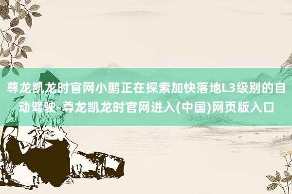 尊龙凯龙时官网小鹏正在探索加快落地L3级别的自动驾驶-尊龙凯龙时官网进入(中国)网页版入口
