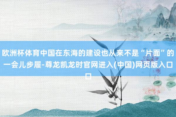 欧洲杯体育中国在东海的建设也从来不是“片面”的一会儿步履-尊龙凯龙时官网进入(中国)网页版入口