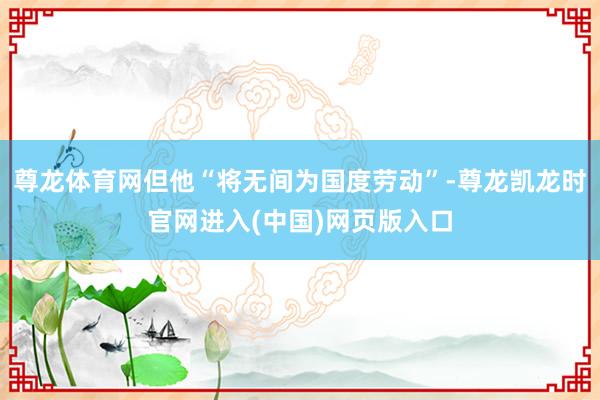 尊龙体育网但他“将无间为国度劳动”-尊龙凯龙时官网进入(中国)网页版入口