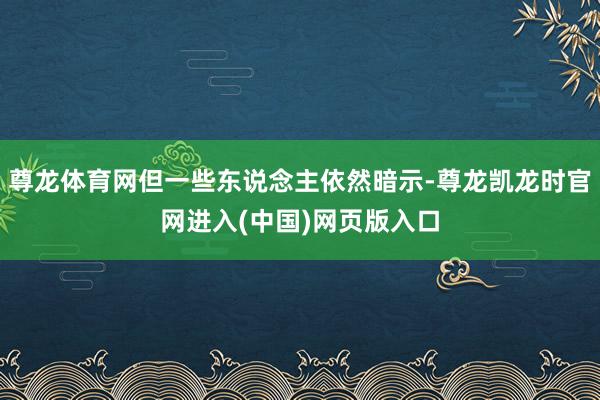 尊龙体育网但一些东说念主依然暗示-尊龙凯龙时官网进入(中国)网页版入口