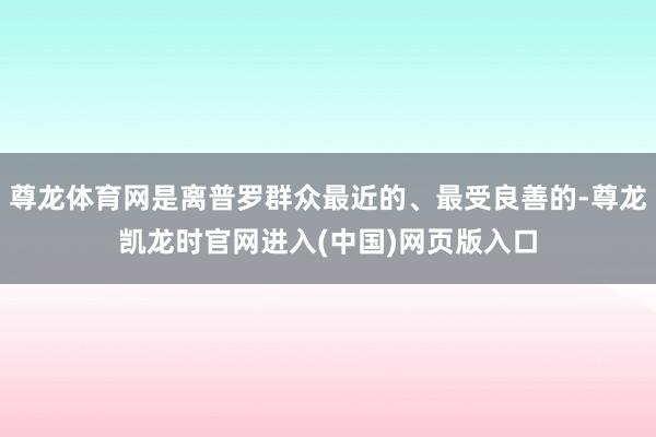 尊龙体育网是离普罗群众最近的、最受良善的-尊龙凯龙时官网进入(中国)网页版入口