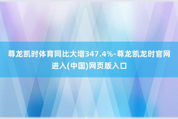 尊龙凯时体育同比大增347.4%-尊龙凯龙时官网进入(中国)网页版入口