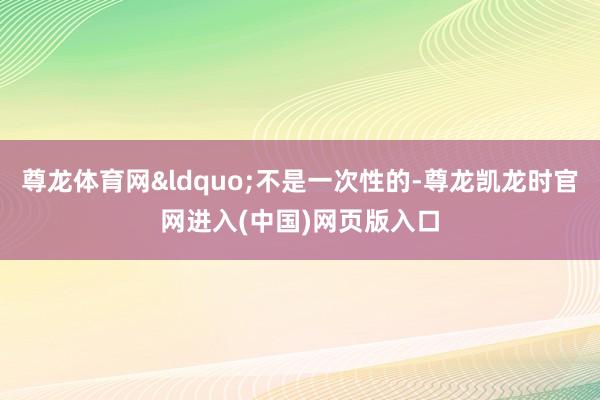 尊龙体育网&ldquo;不是一次性的-尊龙凯龙时官网进入(中国)网页版入口