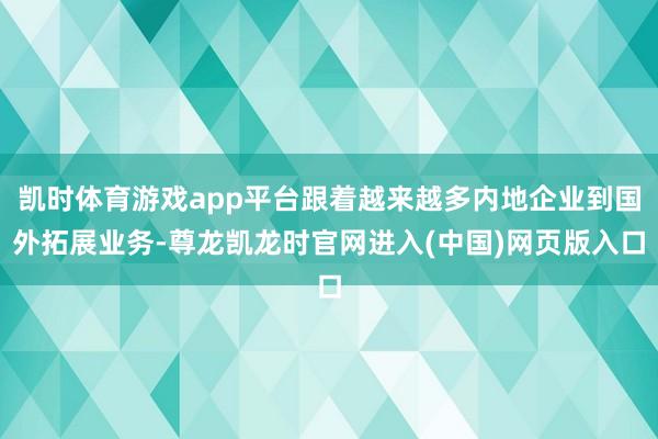 凯时体育游戏app平台跟着越来越多内地企业到国外拓展业务-尊龙凯龙时官网进入(中国)网页版入口