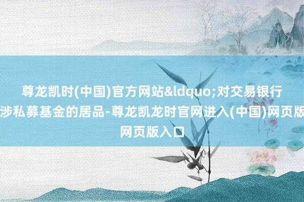 尊龙凯时(中国)官方网站&ldquo;对交易银行代销涉私募基金的居品-尊龙凯龙时官网进入(中国)网页版入口
