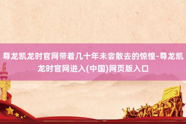 尊龙凯龙时官网带着几十年未尝散去的惊惶-尊龙凯龙时官网进入(中国)网页版入口