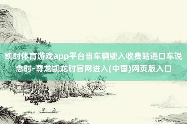 凯时体育游戏app平台当车辆驶入收费站进口车说念时-尊龙凯龙时官网进入(中国)网页版入口