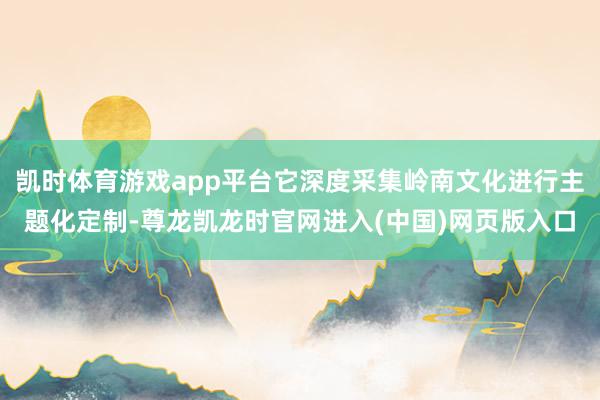 凯时体育游戏app平台它深度采集岭南文化进行主题化定制-尊龙凯龙时官网进入(中国)网页版入口