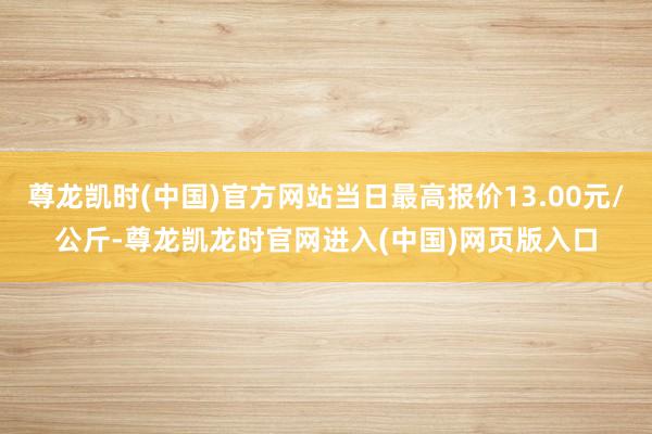尊龙凯时(中国)官方网站当日最高报价13.00元/公斤-尊龙凯龙时官网进入(中国)网页版入口