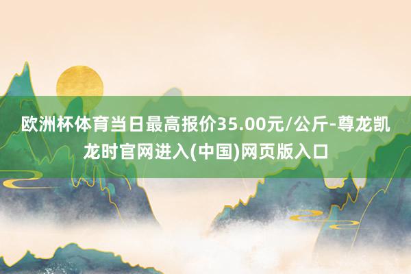 欧洲杯体育当日最高报价35.00元/公斤-尊龙凯龙时官网进入(中国)网页版入口