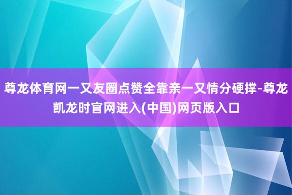 尊龙体育网一又友圈点赞全靠亲一又情分硬撑-尊龙凯龙时官网进入(中国)网页版入口