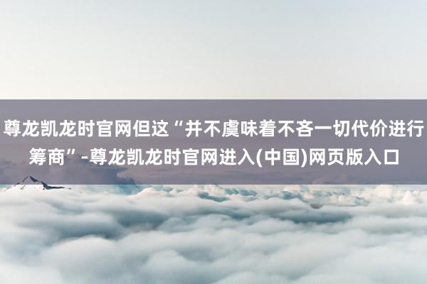 尊龙凯龙时官网但这“并不虞味着不吝一切代价进行筹商”-尊龙凯龙时官网进入(中国)网页版入口
