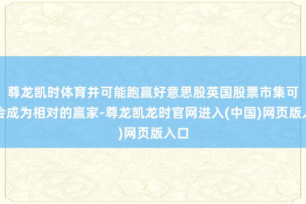 尊龙凯时体育并可能跑赢好意思股英国股票市集可能会成为相对的赢家-尊龙凯龙时官网进入(中国)网页版入口
