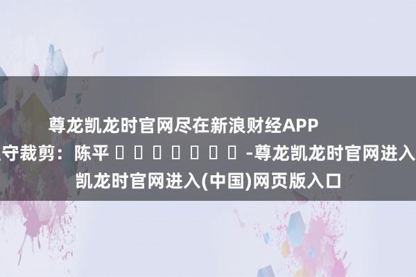 尊龙凯龙时官网尽在新浪财经APP            						职守裁剪：陈平 							-尊龙凯龙时官网进入(中国)网页版入口